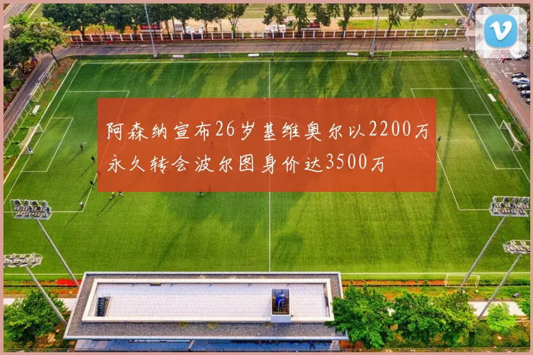 阿森纳宣布26岁基维奥尔以2200万永久转会波尔图身价达3500万
