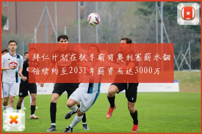 拜仁计划在秋季前将奥利塞薪水翻倍续约至2031年薪资或达3000万