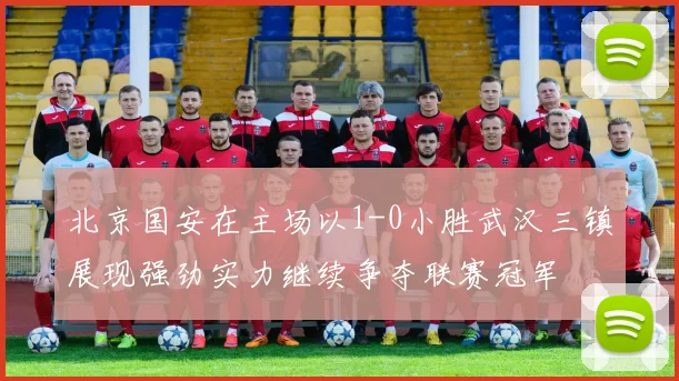 北京国安在主场以1-0小胜武汉三镇展现强劲实力继续争夺联赛冠军