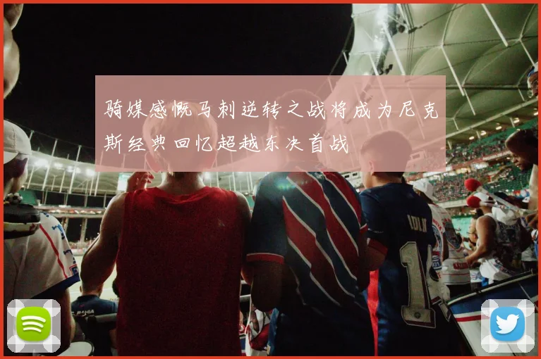 骑媒感慨马刺逆转之战将成为尼克斯经典回忆超越东决首战