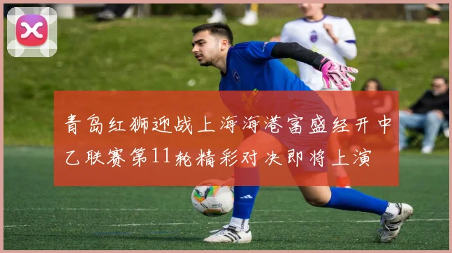 青岛红狮迎战上海海港富盛经开中乙联赛第11轮精彩对决即将上演