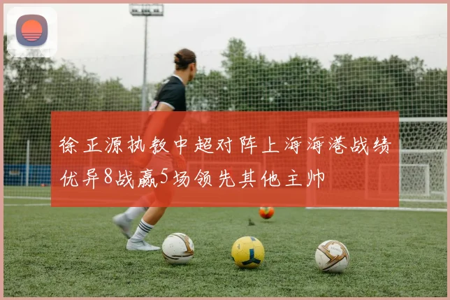 徐正源执教中超对阵上海海港战绩优异8战赢5场领先其他主帅