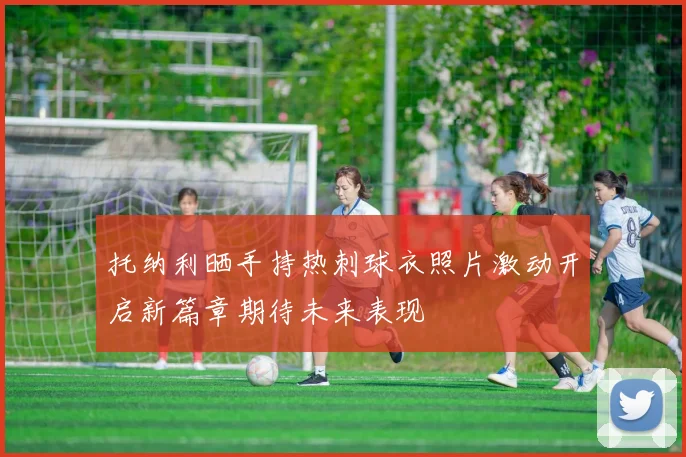 托纳利晒手持热刺球衣照片激动开启新篇章期待未来表现