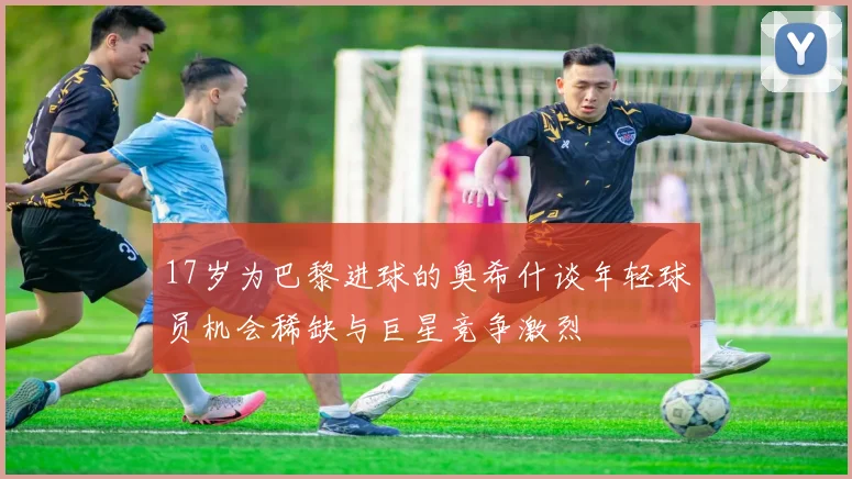 17岁为巴黎进球的奥希什谈年轻球员机会稀缺与巨星竞争激烈