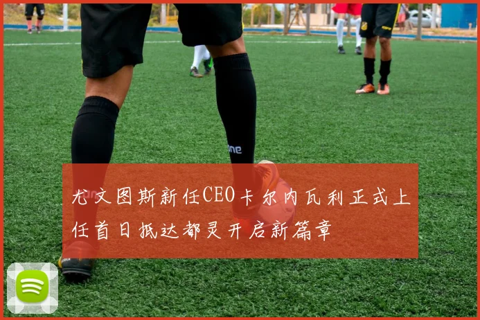 尤文图斯新任CEO卡尔内瓦利正式上任首日抵达都灵开启新篇章