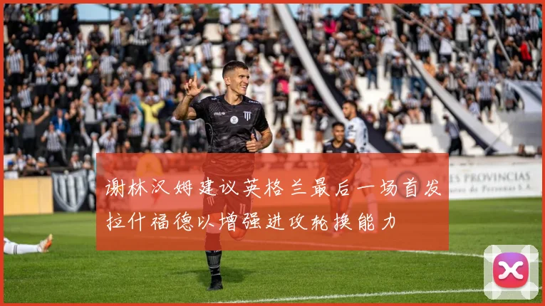 谢林汉姆建议英格兰最后一场首发拉什福德以增强进攻轮换能力