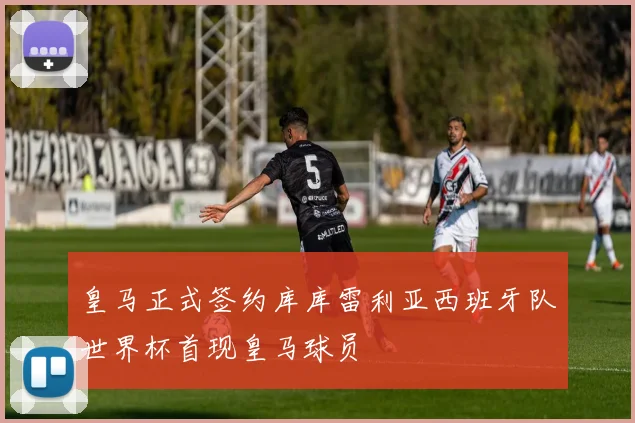 皇马正式签约库库雷利亚西班牙队世界杯首现皇马球员