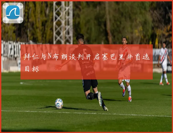 拜仁与N布朗谈判开启塞巴里非首选目标