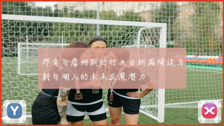 邓肯与詹姆斯的对决分析周琦谈马刺与湖人的未来发展潜力