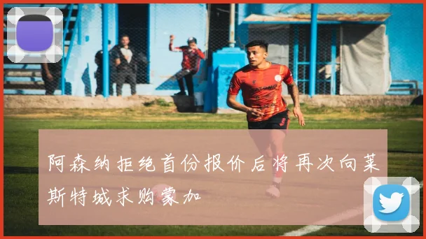 阿森纳拒绝首份报价后将再次向莱斯特城求购蒙加