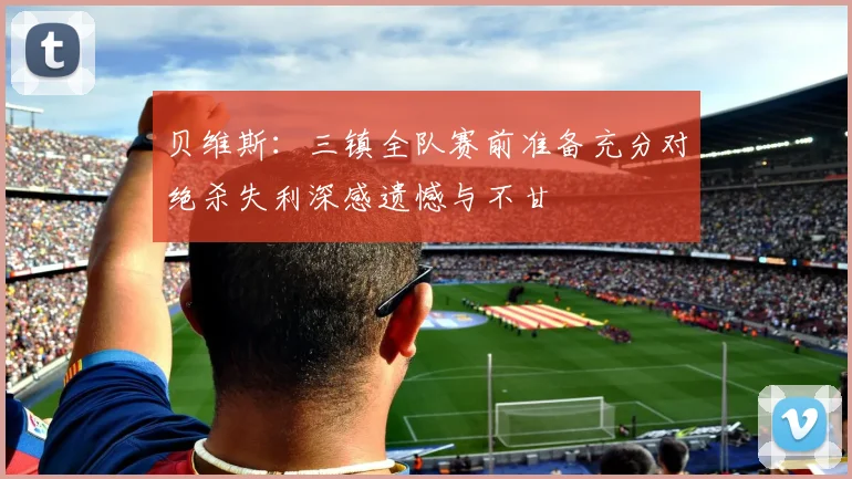贝维斯：三镇全队赛前准备充分对绝杀失利深感遗憾与不甘